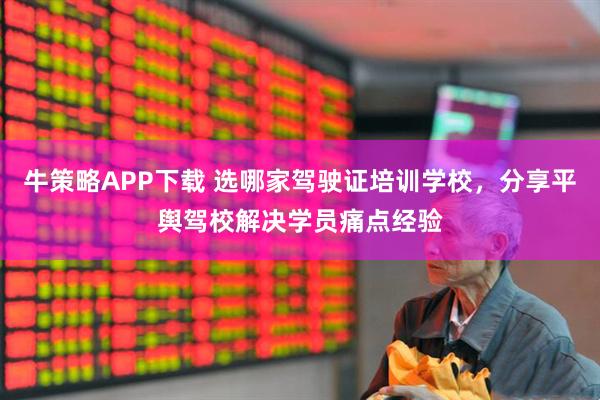 牛策略APP下载 选哪家驾驶证培训学校，分享平舆驾校解决学员痛点经验