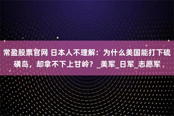 常盈股票官网 日本人不理解：为什么美国能打下硫磺岛，却拿不下上甘岭？_美军_日军_志愿军