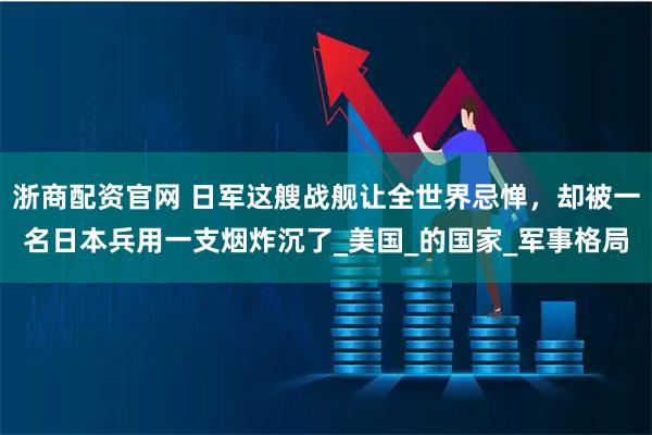 浙商配资官网 日军这艘战舰让全世界忌惮，却被一名日本兵用一支烟炸沉了_美国_的国家_军事格局