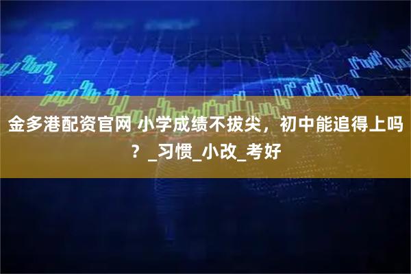 金多港配资官网 小学成绩不拔尖，初中能追得上吗？_习惯_小改_考好