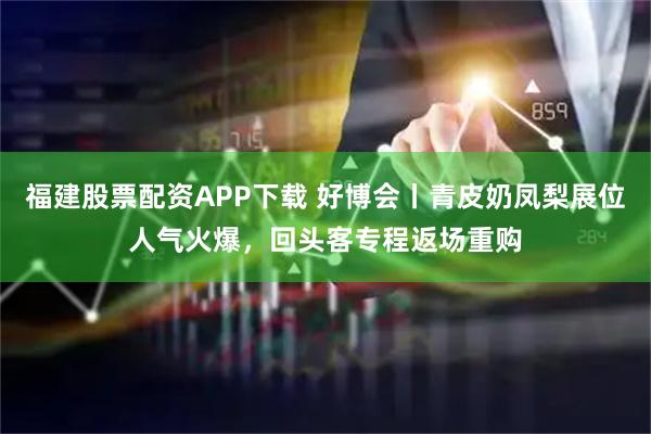 福建股票配资APP下载 好博会丨青皮奶凤梨展位人气火爆，回头客专程返场重购