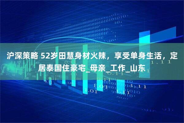 沪深策略 52岁田慧身材火辣，享受单身生活，定居泰国住豪宅_母亲_工作_山东