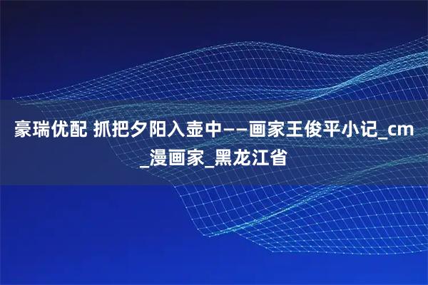 豪瑞优配 抓把夕阳入壶中——画家王俊平小记_cm_漫画家_黑龙江省