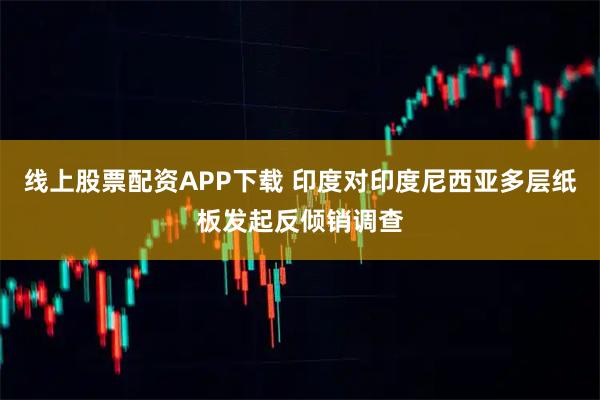 线上股票配资APP下载 印度对印度尼西亚多层纸板发起反倾销调查