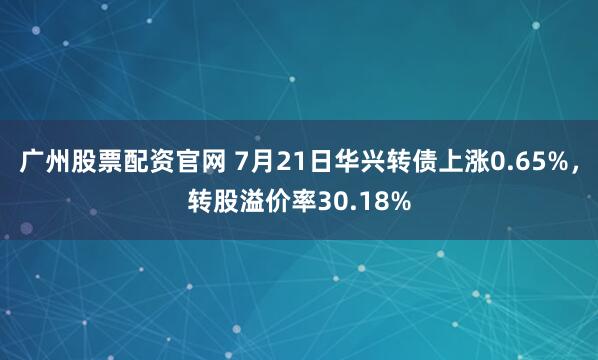 广州股票配资官网 7月21日华兴转债上涨0.65%，转股溢价率30.18%