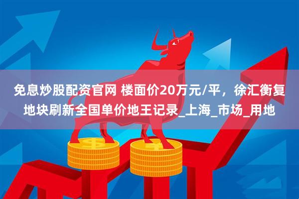免息炒股配资官网 楼面价20万元/平，徐汇衡复地块刷新全国单价地王记录_上海_市场_用地