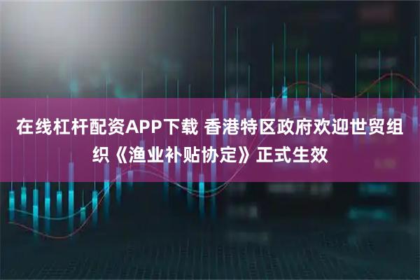 在线杠杆配资APP下载 香港特区政府欢迎世贸组织《渔业补贴协定》正式生效