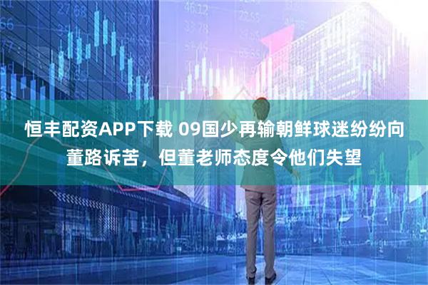 恒丰配资APP下载 09国少再输朝鲜球迷纷纷向董路诉苦，但董老师态度令他们失望