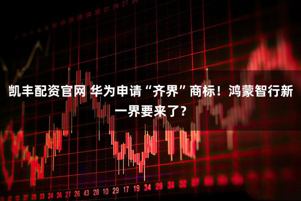 凯丰配资官网 华为申请“齐界”商标！鸿蒙智行新一界要来了？