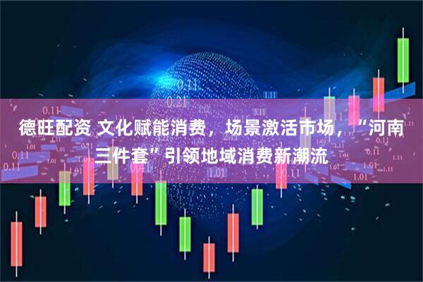 德旺配资 文化赋能消费，场景激活市场，“河南三件套”引领地域消费新潮流