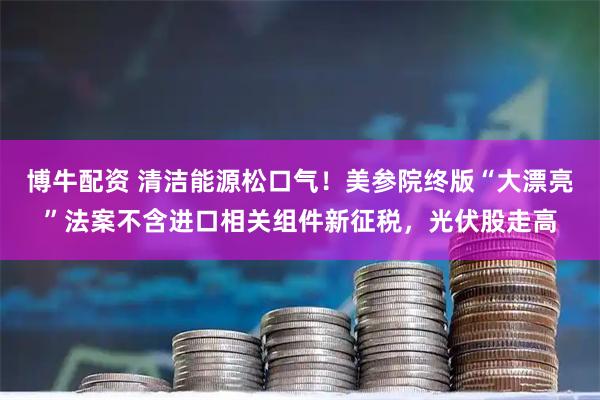 博牛配资 清洁能源松口气！美参院终版“大漂亮”法案不含进口相关组件新征税，光伏股走高