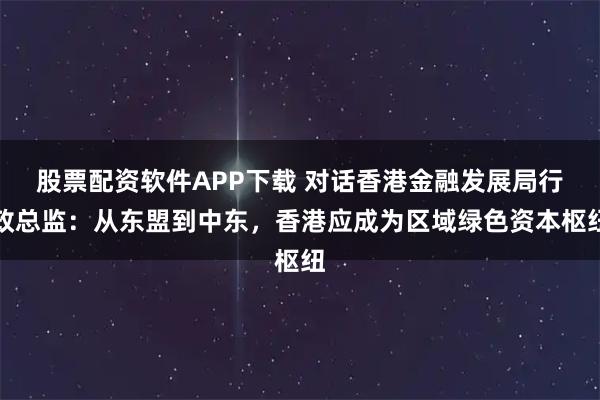 股票配资软件APP下载 对话香港金融发展局行政总监：从东盟到中东，香港应成为区域绿色资本枢纽
